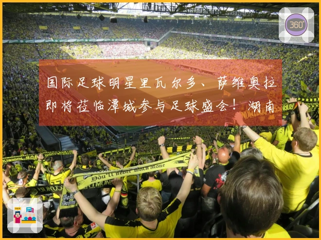 国际足球明星里瓦尔多、萨维奥拉即将莅临潭城参与足球盛会！湖南趣趣足球嘉年华湘潭站本周五晚开启